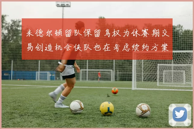 米德尔顿留队保留鸟权为休赛期交易创造机会侠队也在考虑续约方案