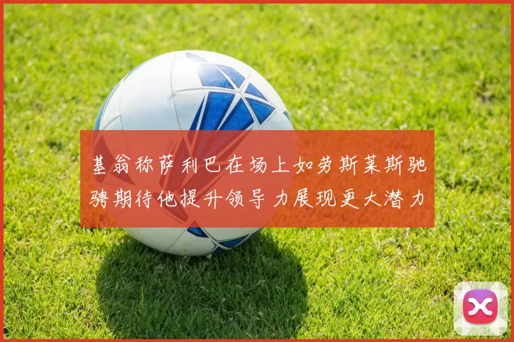 基翁称萨利巴在场上如劳斯莱斯驰骋期待他提升领导力展现更大潜力