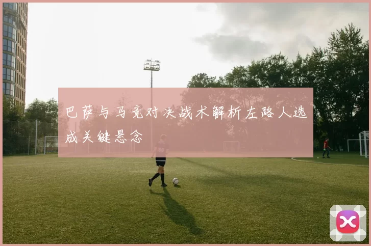 巴萨与马竞对决战术解析左路人选成关键悬念