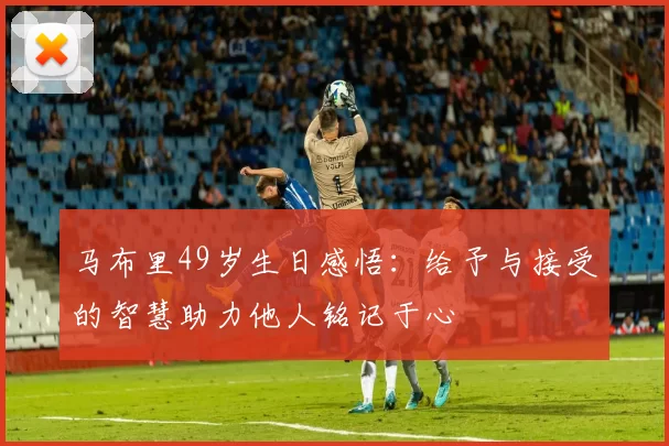 马布里49岁生日感悟：给予与接受的智慧助力他人铭记于心