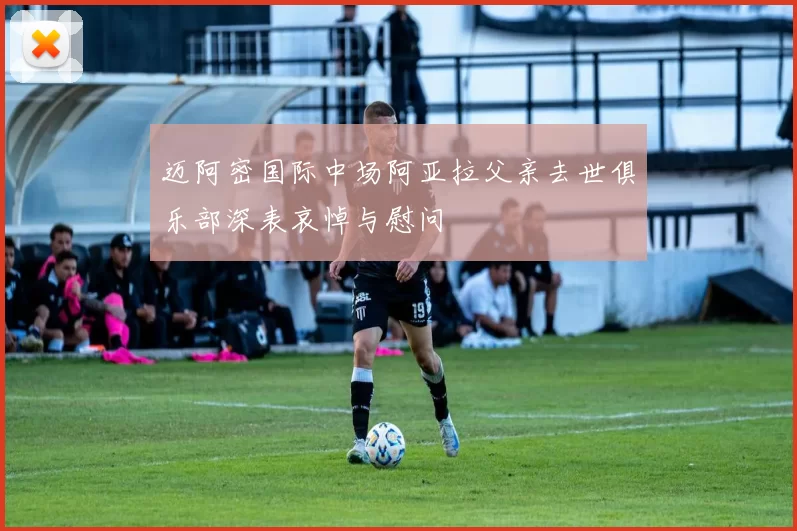 迈阿密国际中场阿亚拉父亲去世俱乐部深表哀悼与慰问