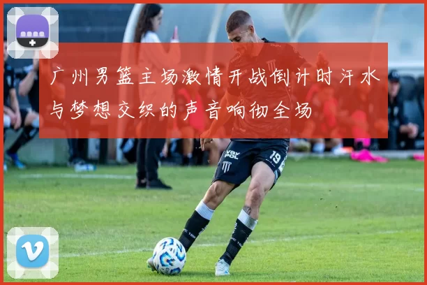 广州男篮主场激情开战倒计时汗水与梦想交织的声音响彻全场