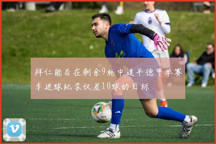 拜仁能否在剩余9轮中追平德甲单赛季进球纪录仅差10球的目标