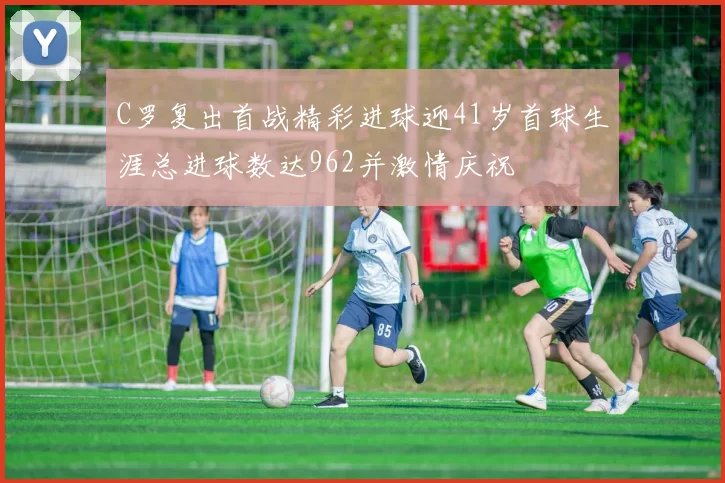 C罗复出首战精彩进球迎41岁首球生涯总进球数达962并激情庆祝