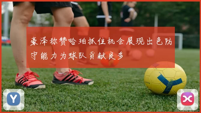 豪泽称赞哈珀抓住机会展现出色防守能力为球队贡献良多