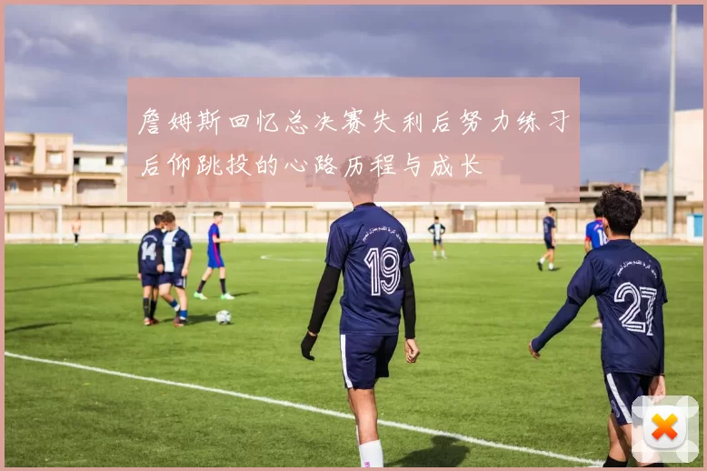 詹姆斯回忆总决赛失利后努力练习后仰跳投的心路历程与成长
