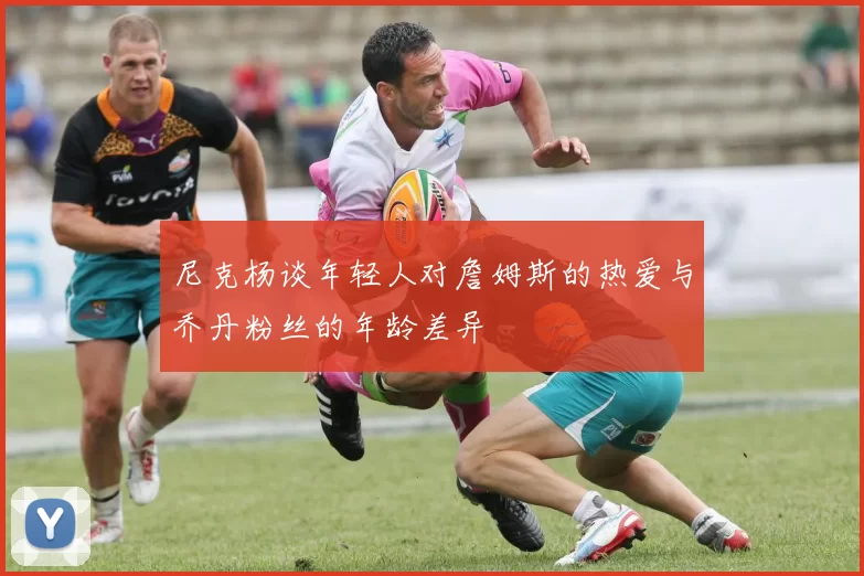 尼克杨谈年轻人对詹姆斯的热爱与乔丹粉丝的年龄差异