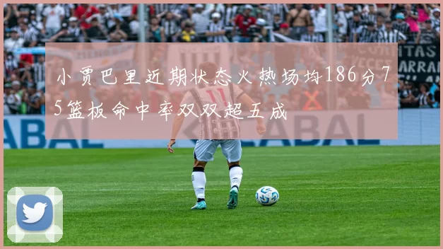 小贾巴里近期状态火热场均186分75篮板命中率双双超五成