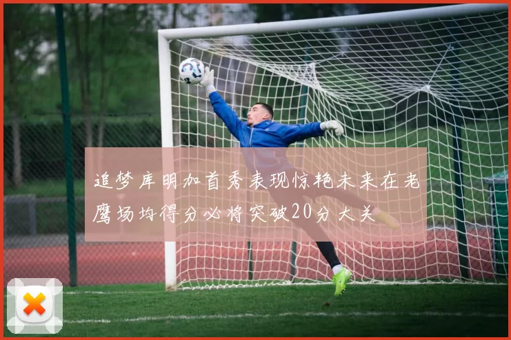 追梦库明加首秀表现惊艳未来在老鹰场均得分必将突破20分大关