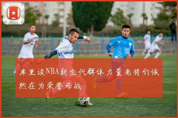 库里谈NBA新生代群体力量老将们依然在为荣誉而战