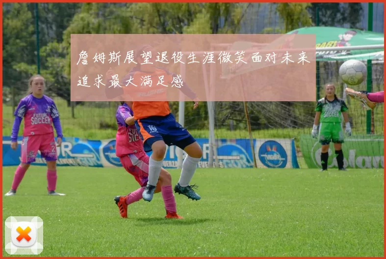 詹姆斯展望退役生涯微笑面对未来追求最大满足感