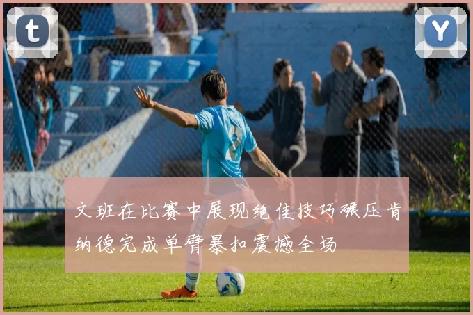文班在比赛中展现绝佳技巧碾压肯纳德完成单臂暴扣震撼全场