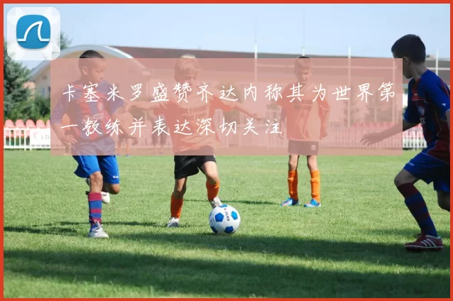 卡塞米罗盛赞齐达内称其为世界第一教练并表达深切关注