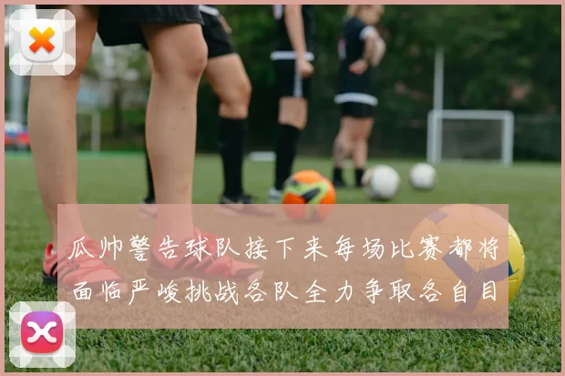 瓜帅警告球队接下来每场比赛都将面临严峻挑战各队全力争取各自目标