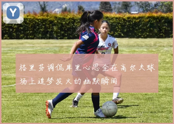 格里芬调侃库里心思全在高尔夫球场上追梦发火的幽默瞬间