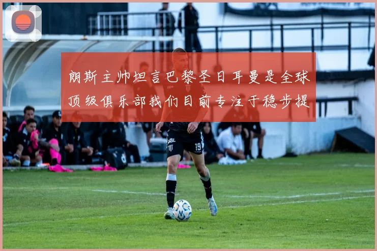 朗斯主帅坦言巴黎圣日耳曼是全球顶级俱乐部我们目前专注于稳步提升表现