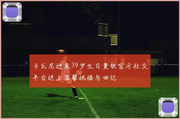 卡瓦尼迎来39岁生日曼联官方社交平台送上温馨祝福与回忆