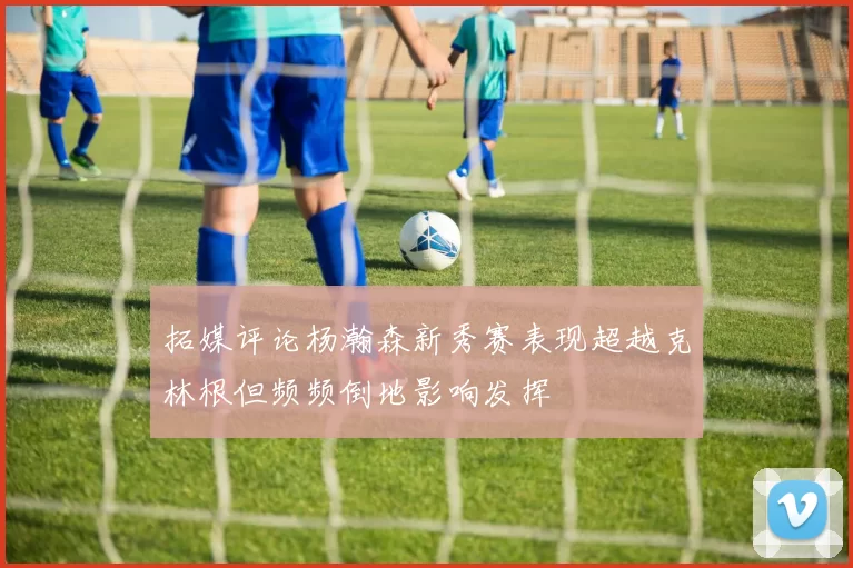 拓媒评论杨瀚森新秀赛表现超越克林根但频频倒地影响发挥