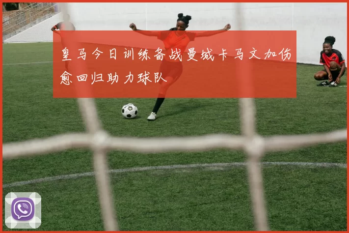 皇马今日训练备战曼城卡马文加伤愈回归助力球队