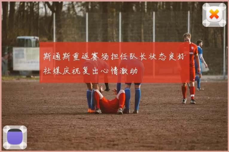 斯通斯重返赛场担任队长状态良好社媒庆祝复出心情激动