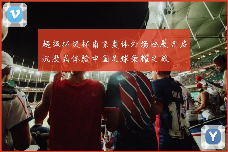 超级杯奖杯南京奥体外场巡展开启沉浸式体验中国足球荣耀之旅