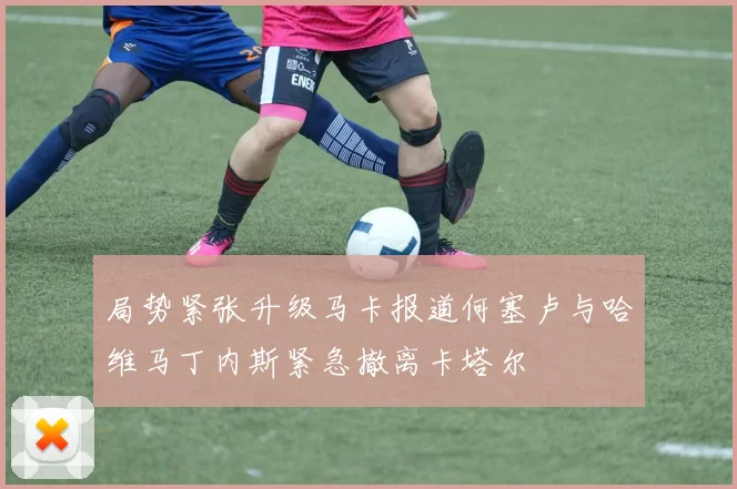 局势紧张升级马卡报道何塞卢与哈维马丁内斯紧急撤离卡塔尔