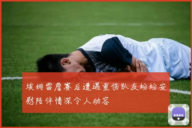 埃姆雷詹赛后遭遇重伤队友纷纷安慰陪伴情深令人动容
