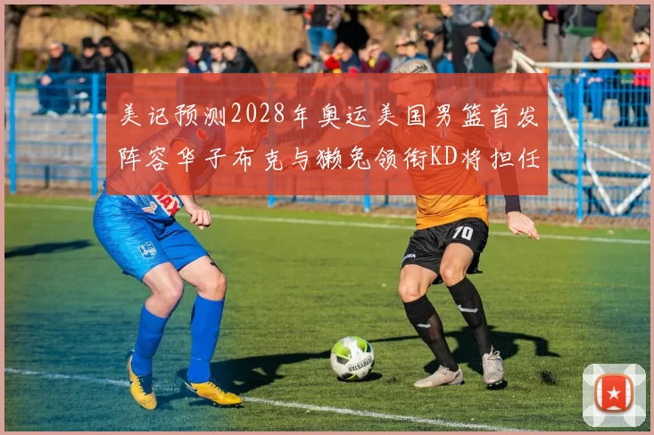 美记预测2028年奥运美国男篮首发阵容华子布克与獭兔领衔KD将担任替补