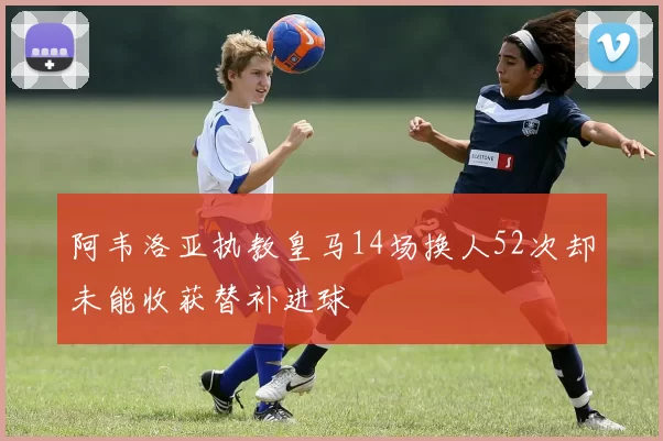 阿韦洛亚执教皇马14场换人52次却未能收获替补进球